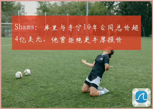 Shams：库里与李宁10年合同总价超4亿美元，他曾拒绝更丰厚报价