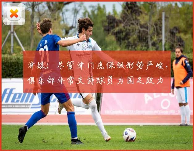津媒：尽管津门虎保级形势严峻，俱乐部非常支持球员为国足效力
