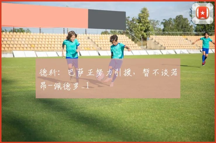 德科：巴萨正努力引援，暂不谈若昂-佩德罗_1