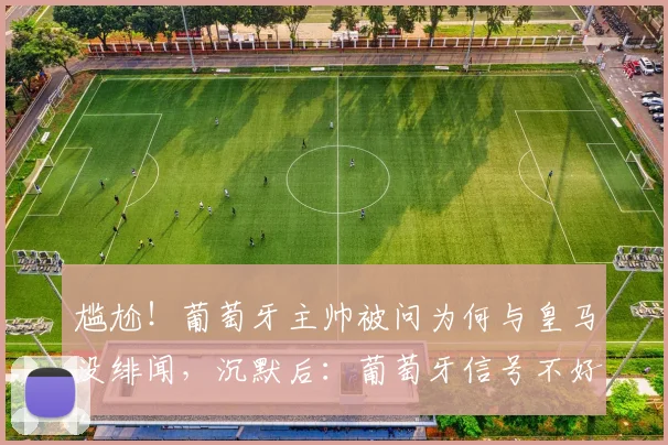 尴尬！葡萄牙主帅被问为何与皇马没绯闻，沉默后：葡萄牙信号不好